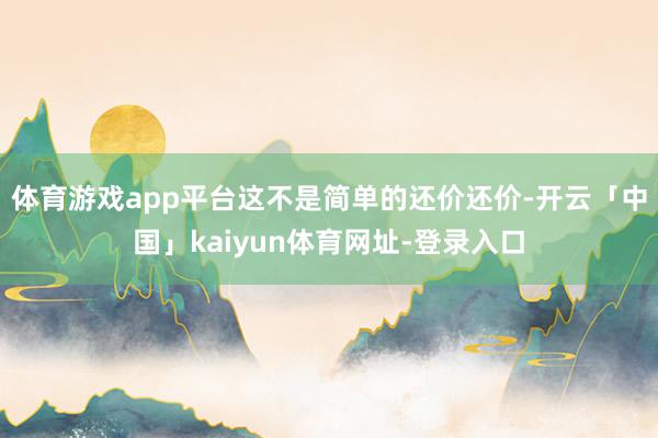 体育游戏app平台这不是简单的还价还价-开云「中国」kaiyun体育网址-登录入口