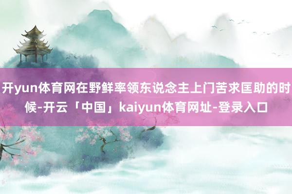 开yun体育网在野鲜率领东说念主上门苦求匡助的时候-开云「中国」kaiyun体育网址-登录入口