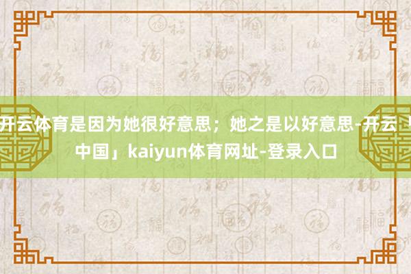 开云体育是因为她很好意思；她之是以好意思-开云「中国」kaiyun体育网址-登录入口