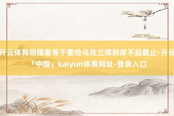 开云体育明摆着等于要给乌克兰撑到撑不起截止-开云「中国」kaiyun体育网址-登录入口