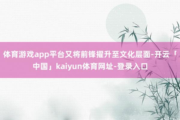体育游戏app平台又将前锋擢升至文化层面-开云「中国」kaiyun体育网址-登录入口