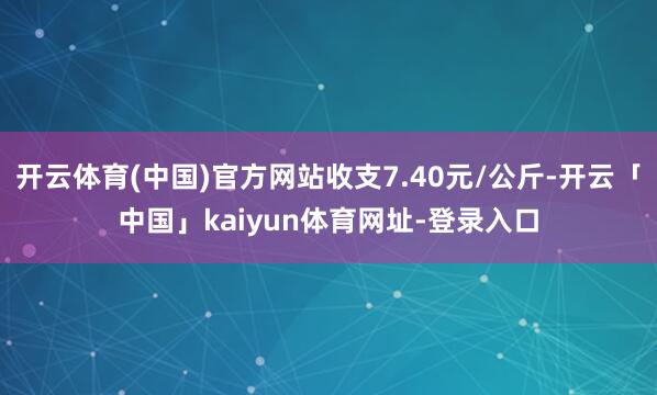 开云体育(中国)官方网站收支7.40元/公斤-开云「中国」kaiyun体育网址-登录入口