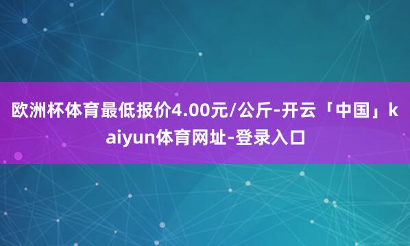 欧洲杯体育最低报价4.00元/公斤-开云「中国」kaiyun体育网址-登录入口