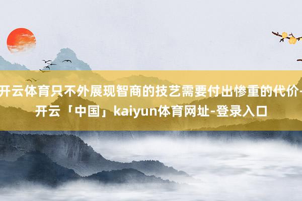 开云体育只不外展现智商的技艺需要付出惨重的代价-开云「中国」kaiyun体育网址-登录入口