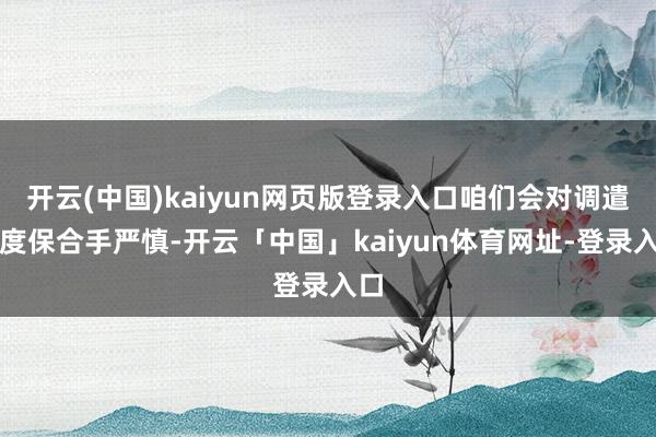 开云(中国)kaiyun网页版登录入口咱们会对调遣幅度保合手严慎-开云「中国」kaiyun体育网址-登录入口