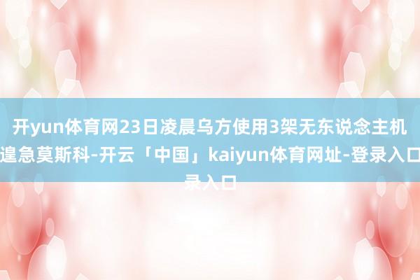 开yun体育网23日凌晨乌方使用3架无东说念主机遑急莫斯科-开云「中国」kaiyun体育网址-登录入口