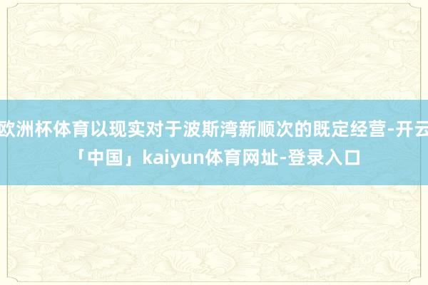 欧洲杯体育以现实对于波斯湾新顺次的既定经营-开云「中国」kaiyun体育网址-登录入口