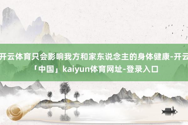 开云体育只会影响我方和家东说念主的身体健康-开云「中国」kaiyun体育网址-登录入口