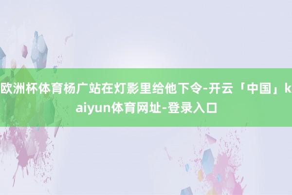 欧洲杯体育杨广站在灯影里给他下令-开云「中国」kaiyun体育网址-登录入口