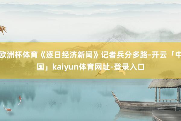 欧洲杯体育《逐日经济新闻》记者兵分多路-开云「中国」kaiyun体育网址-登录入口
