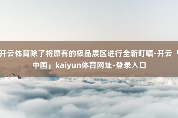 开云体育除了将原有的极品展区进行全新叮嘱-开云「中国」kaiyun体育网址-登录入口