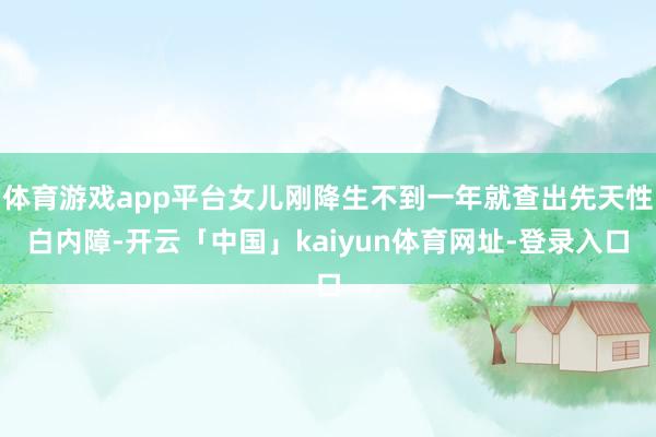 体育游戏app平台女儿刚降生不到一年就查出先天性白内障-开云「中国」kaiyun体育网址-登录入口