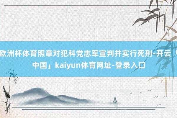 欧洲杯体育照章对犯科党志军宣判并实行死刑-开云「中国」kaiyun体育网址-登录入口