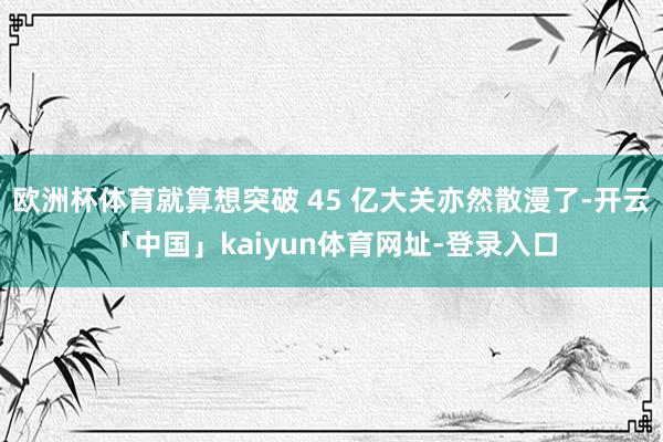 欧洲杯体育就算想突破 45 亿大关亦然散漫了-开云「中国」kaiyun体育网址-登录入口