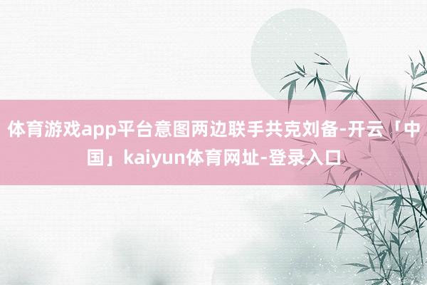 体育游戏app平台意图两边联手共克刘备-开云「中国」kaiyun体育网址-登录入口