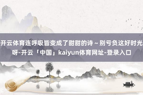 开云体育连呼吸皆变成了甜甜的诗～别亏负这好时光呀-开云「中国」kaiyun体育网址-登录入口