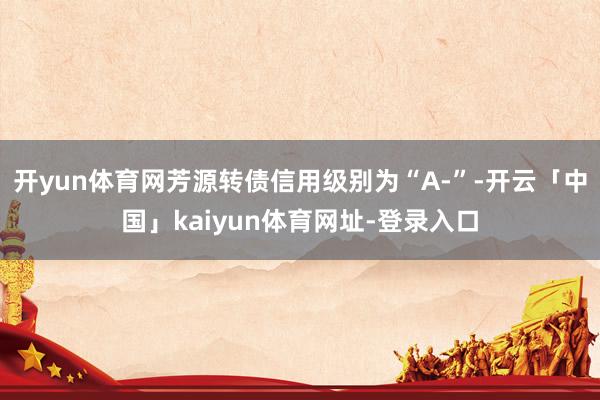 开yun体育网芳源转债信用级别为“A-”-开云「中国」kaiyun体育网址-登录入口