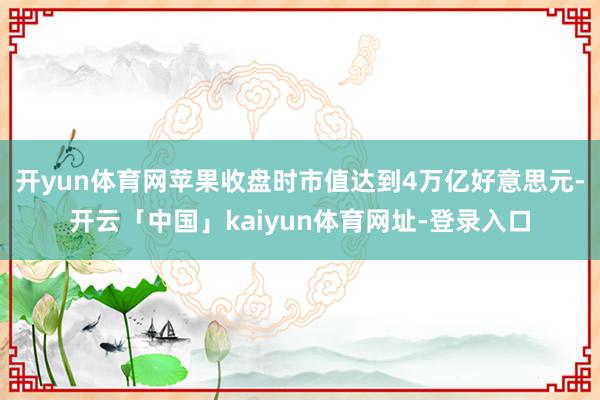 开yun体育网苹果收盘时市值达到4万亿好意思元-开云「中国」kaiyun体育网址-登录入口