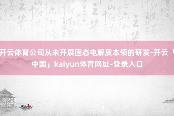 开云体育公司从未开展固态电解质本领的研发-开云「中国」kaiyun体育网址-登录入口