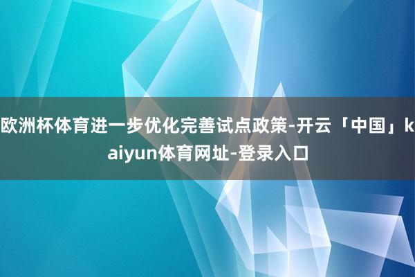 欧洲杯体育进一步优化完善试点政策-开云「中国」kaiyun体育网址-登录入口