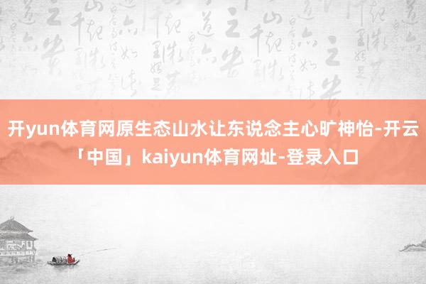 开yun体育网原生态山水让东说念主心旷神怡-开云「中国」kaiyun体育网址-登录入口