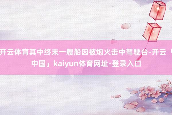 开云体育其中终末一艘船因被炮火击中驾驶台-开云「中国」kaiyun体育网址-登录入口