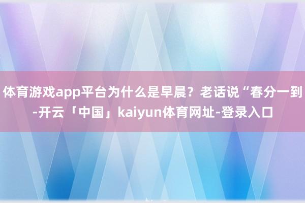 体育游戏app平台为什么是早晨？老话说“春分一到-开云「中国」kaiyun体育网址-登录入口