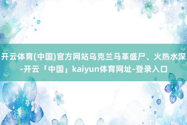 开云体育(中国)官方网站乌克兰马革盛尸、火热水深-开云「中国」kaiyun体育网址-登录入口