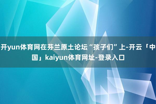开yun体育网在芬兰原土论坛“孩子们”上-开云「中国」kaiyun体育网址-登录入口