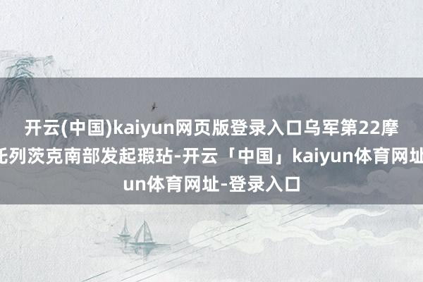 开云(中国)kaiyun网页版登录入口乌军第22摩托化营向托列茨克南部发起瑕玷-开云「中国」kaiyun体育网址-登录入口