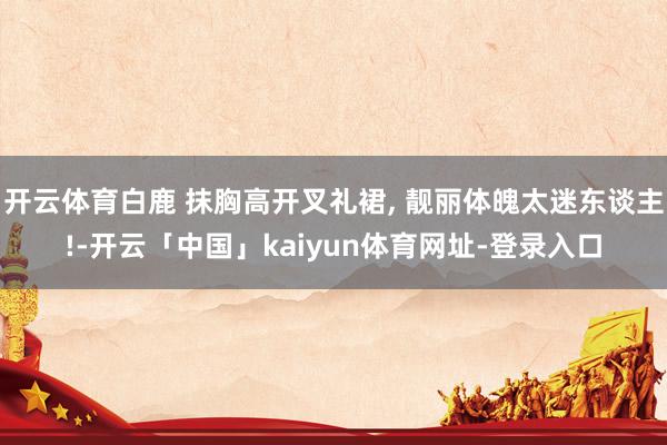 开云体育白鹿 抹胸高开叉礼裙, 靓丽体魄太迷东谈主!-开云「中国」kaiyun体育网址-登录入口