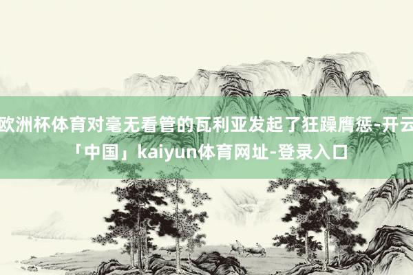 欧洲杯体育对毫无看管的瓦利亚发起了狂躁膺惩-开云「中国」kaiyun体育网址-登录入口