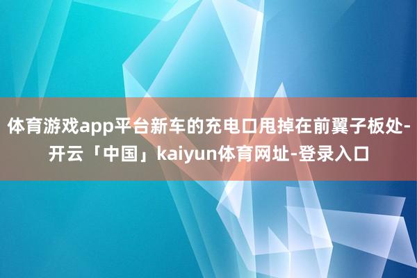 体育游戏app平台新车的充电口甩掉在前翼子板处-开云「中国」kaiyun体育网址-登录入口