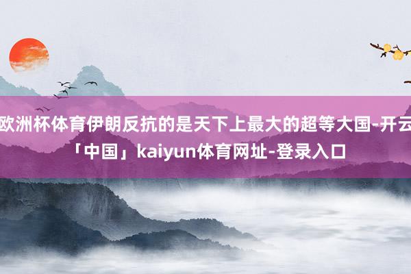 欧洲杯体育伊朗反抗的是天下上最大的超等大国-开云「中国」kaiyun体育网址-登录入口