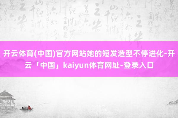 开云体育(中国)官方网站她的短发造型不停进化-开云「中国」kaiyun体育网址-登录入口