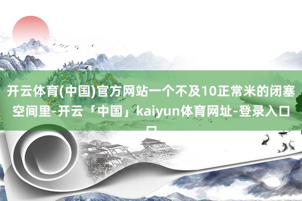 开云体育(中国)官方网站一个不及10正常米的闭塞空间里-开云「中国」kaiyun体育网址-登录入口