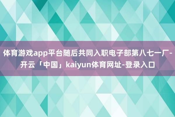 体育游戏app平台随后共同入职电子部第八七一厂-开云「中国」kaiyun体育网址-登录入口