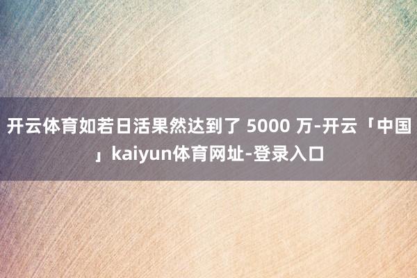 开云体育如若日活果然达到了 5000 万-开云「中国」kaiyun体育网址-登录入口