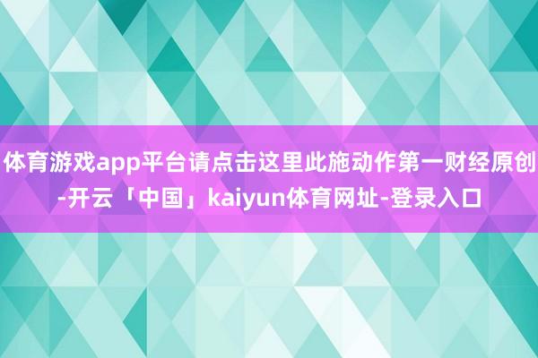 体育游戏app平台请点击这里此施动作第一财经原创-开云「中国」kaiyun体育网址-登录入口