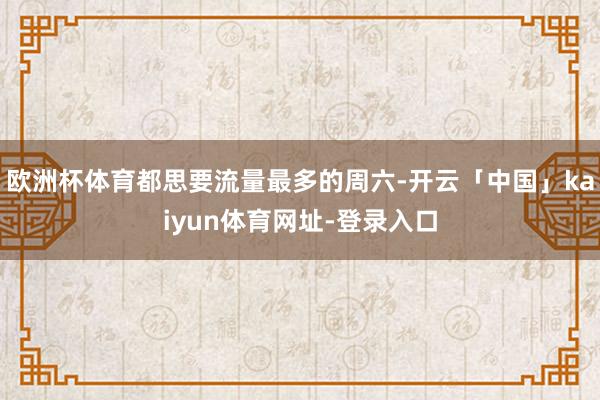 欧洲杯体育都思要流量最多的周六-开云「中国」kaiyun体育网址-登录入口