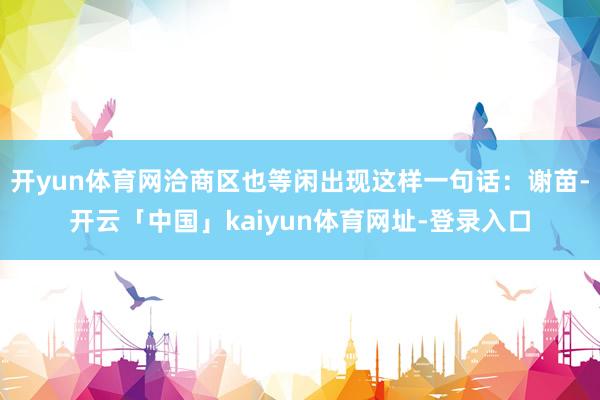 开yun体育网洽商区也等闲出现这样一句话：谢苗-开云「中国」kaiyun体育网址-登录入口