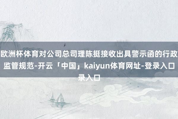 欧洲杯体育对公司总司理陈挺接收出具警示函的行政监管规范-开云「中国」kaiyun体育网址-登录入口