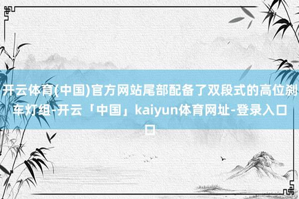 开云体育(中国)官方网站尾部配备了双段式的高位刹车灯组-开云「中国」kaiyun体育网址-登录入口