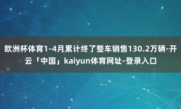 欧洲杯体育1-4月累计终了整车销售130.2万辆-开云「中国」kaiyun体育网址-登录入口