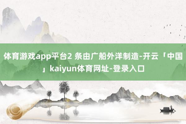 体育游戏app平台2 条由广船外洋制造-开云「中国」kaiyun体育网址-登录入口