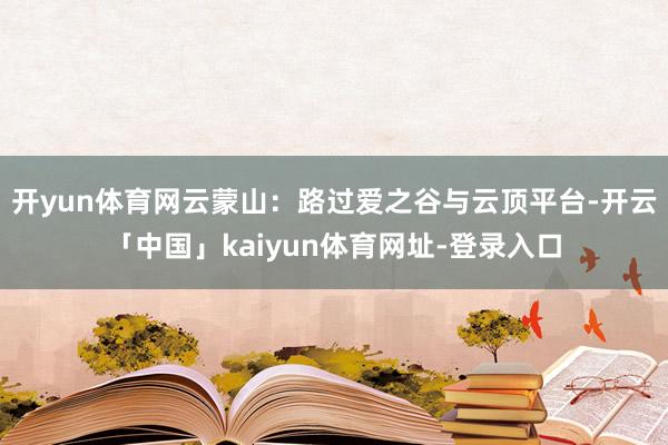 开yun体育网云蒙山：路过爱之谷与云顶平台-开云「中国」kaiyun体育网址-登录入口