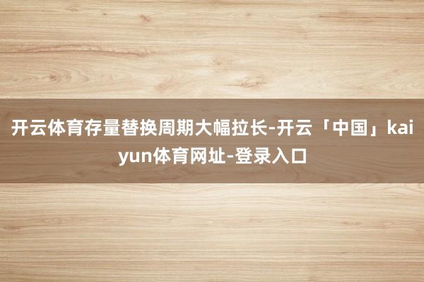 开云体育存量替换周期大幅拉长-开云「中国」kaiyun体育网址-登录入口