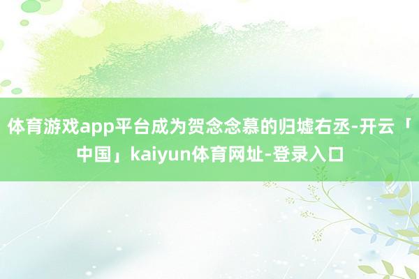 体育游戏app平台成为贺念念慕的归墟右丞-开云「中国」kaiyun体育网址-登录入口