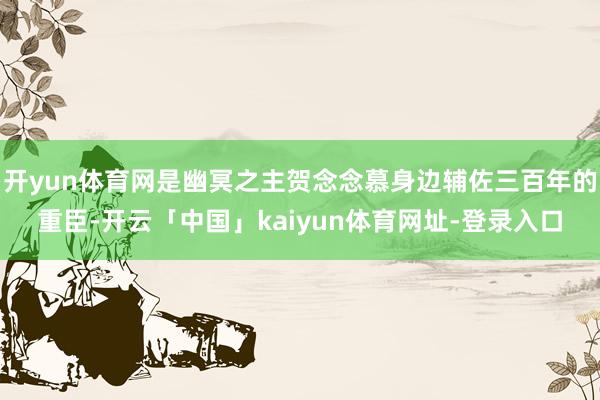 开yun体育网是幽冥之主贺念念慕身边辅佐三百年的重臣-开云「中国」kaiyun体育网址-登录入口