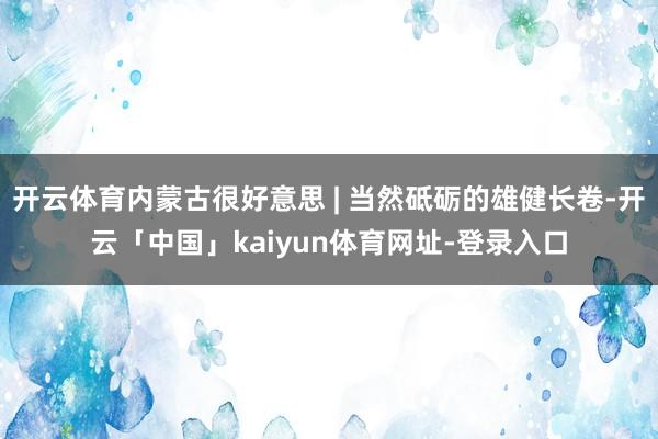 开云体育内蒙古很好意思 | 当然砥砺的雄健长卷-开云「中国」kaiyun体育网址-登录入口